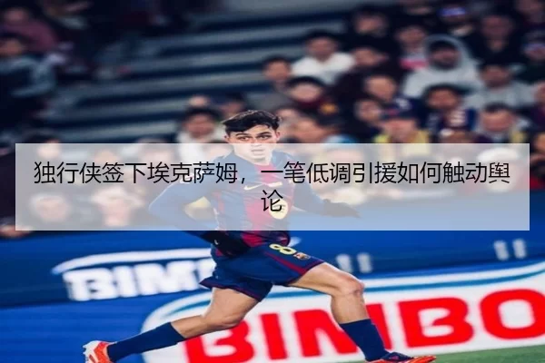 独行侠签下埃克萨姆，一笔低调引援如何触动舆论